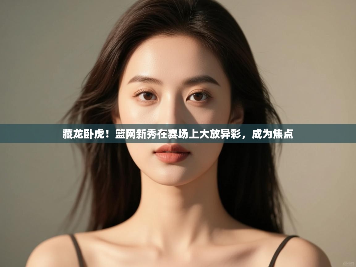 云开体育app官网入口-藏龙卧虎！篮网新秀在赛场上大放异彩，成为焦点  第3张