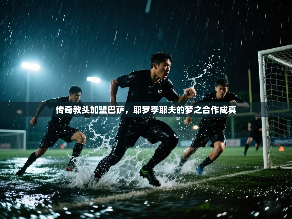 开云体育入口手机版-传奇教头加盟巴萨，耶罗季耶夫的梦之合作成真